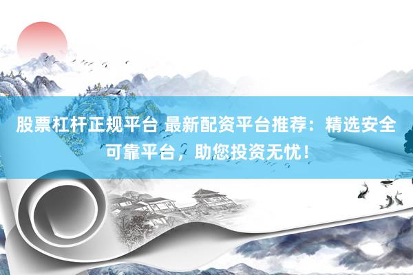股票杠杆正规平台 最新配资平台推荐：精选安全可靠平台，助您投资无忧！