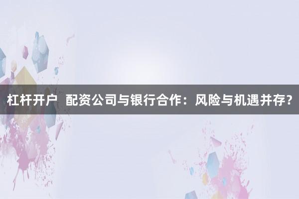 杠杆开户  配资公司与银行合作：风险与机遇并存？