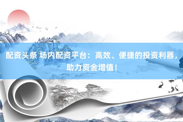 配资头条 场内配资平台：高效、便捷的投资利器，助力资金增值！