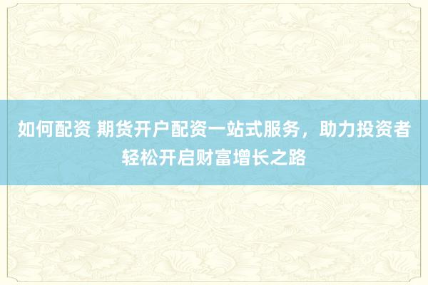 如何配资 期货开户配资一站式服务，助力投资者轻松开启财富增长之路