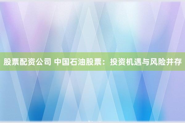 股票配资公司 中国石油股票：投资机遇与风险并存