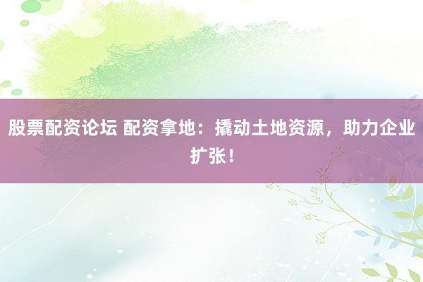 股票配资论坛 配资拿地：撬动土地资源，助力企业扩张！