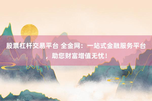 股票杠杆交易平台 全金网：一站式金融服务平台，助您财富增值无忧！