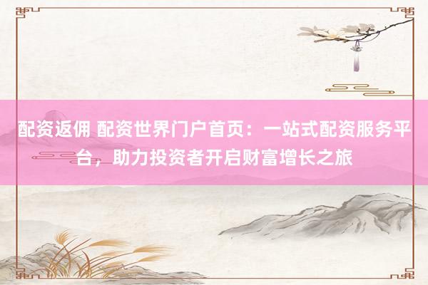 配资返佣 配资世界门户首页：一站式配资服务平台，助力投资者开启财富增长之旅