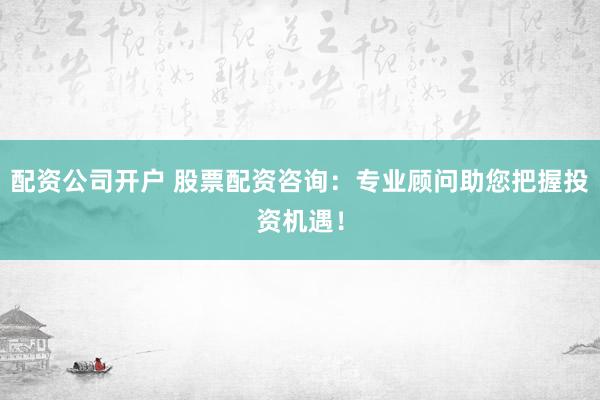 配资公司开户 股票配资咨询：专业顾问助您把握投资机遇！