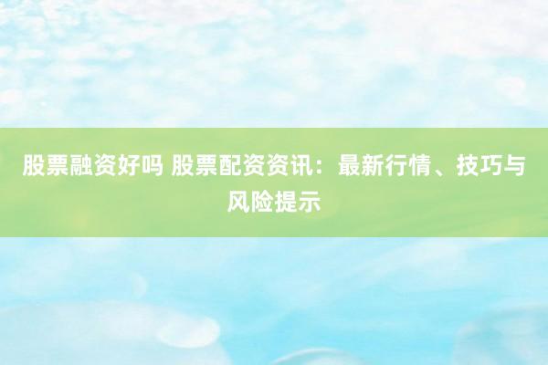 股票融资好吗 股票配资资讯：最新行情、技巧与风险提示