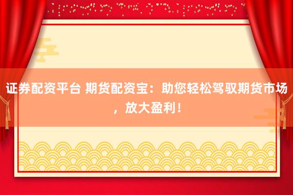 证券配资平台 期货配资宝：助您轻松驾驭期货市场，放大盈利！