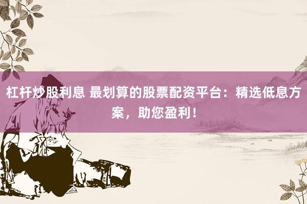 杠杆炒股利息 最划算的股票配资平台：精选低息方案，助您盈利！