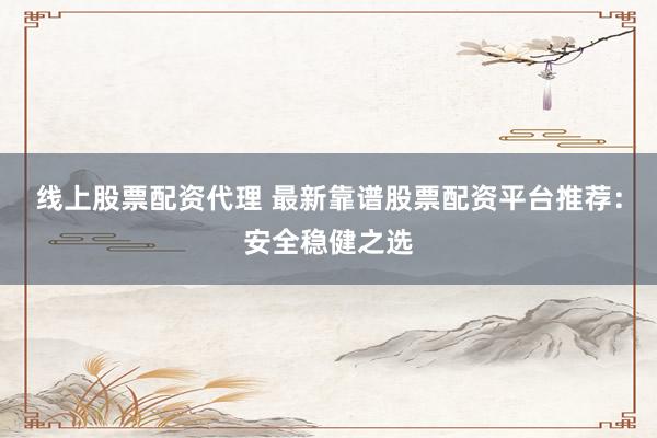 线上股票配资代理 最新靠谱股票配资平台推荐：安全稳健之选