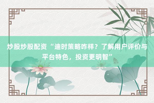 炒股炒股配资 “迪时策略咋样？了解用户评价与平台特色，投资更明智”