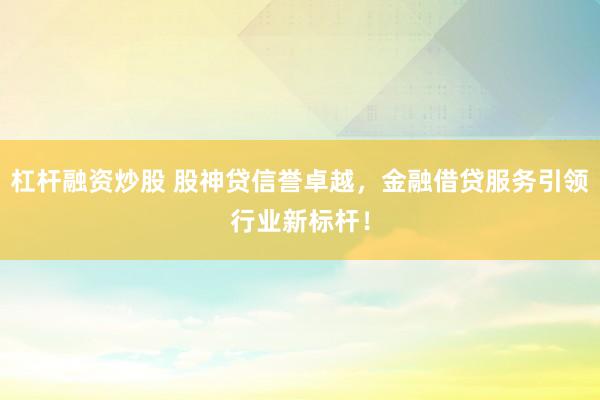 杠杆融资炒股 股神贷信誉卓越，金融借贷服务引领行业新标杆！