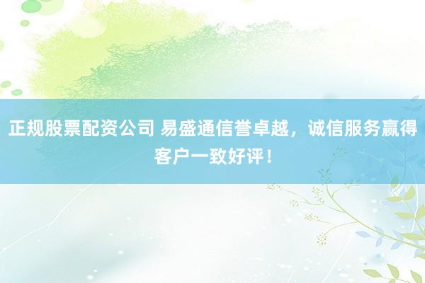 正规股票配资公司 易盛通信誉卓越，诚信服务赢得客户一致好评！