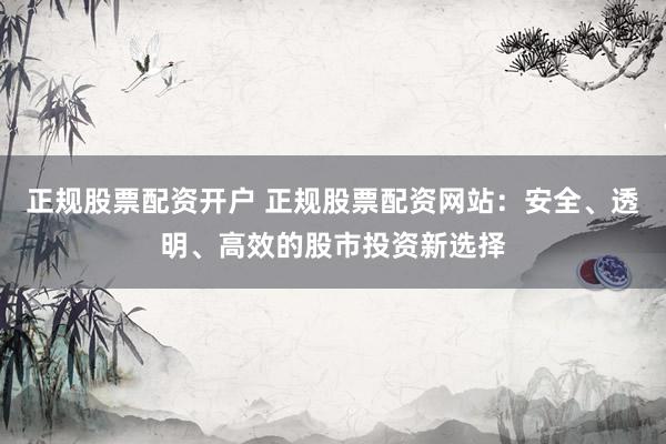正规股票配资开户 正规股票配资网站：安全、透明、高效的股市投资新选择
