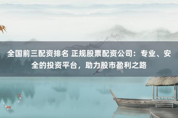 全国前三配资排名 正规股票配资公司：专业、安全的投资平台，助力股市盈利之路