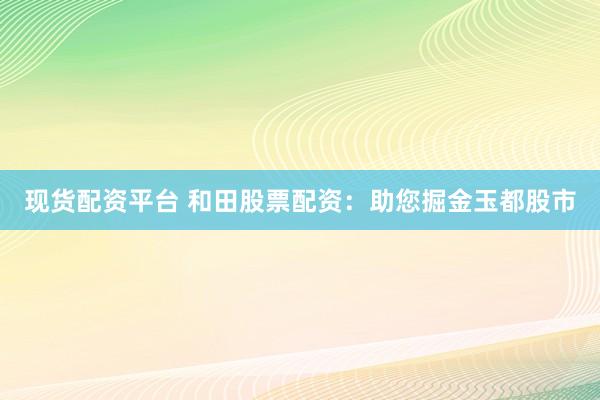 现货配资平台 和田股票配资：助您掘金玉都股市