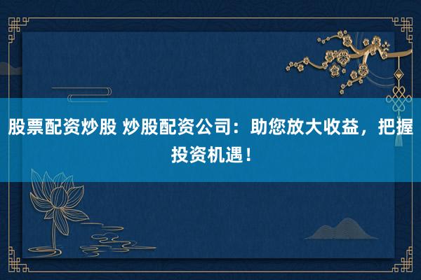 股票配资炒股 炒股配资公司：助您放大收益，把握投资机遇！