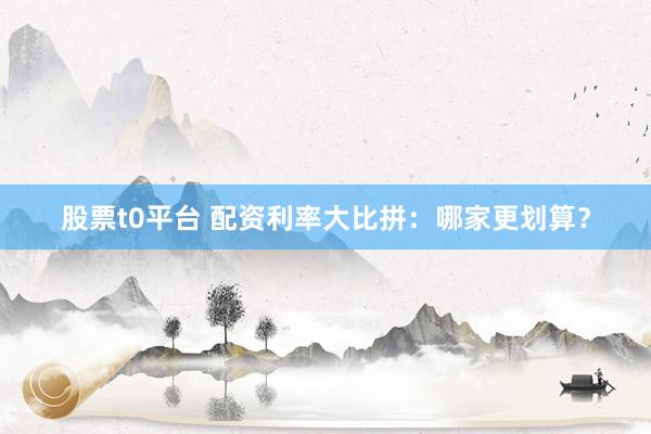 股票t0平台 配资利率大比拼：哪家更划算？