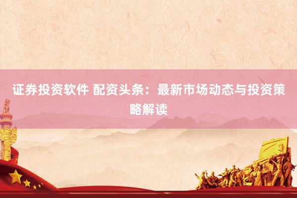 证券投资软件 配资头条：最新市场动态与投资策略解读