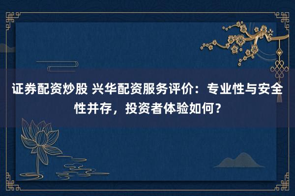 证券配资炒股 兴华配资服务评价：专业性与安全性并存，投资者体验如何？