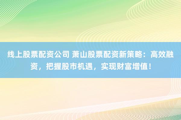 线上股票配资公司 萧山股票配资新策略：高效融资，把握股市机遇，实现财富增值！