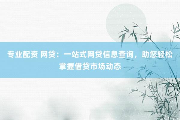 专业配资 网贷：一站式网贷信息查询，助您轻松掌握借贷市场动态