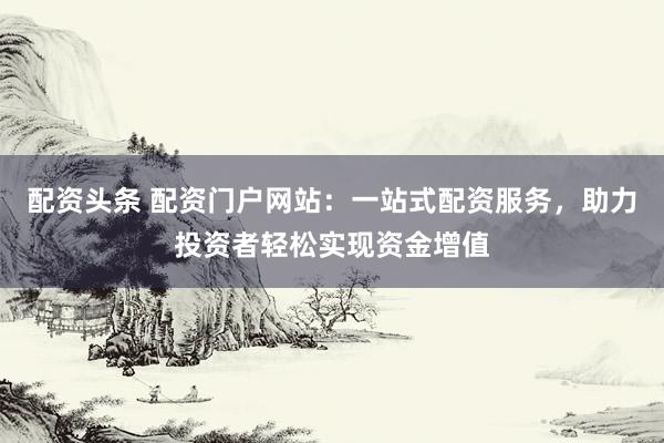 配资头条 配资门户网站：一站式配资服务，助力投资者轻松实现资金增值