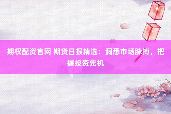 期权配资官网 期货日报精选：洞悉市场脉搏，把握投资先机