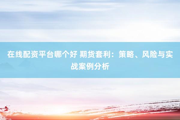 在线配资平台哪个好 期货套利：策略、风险与实战案例分析
