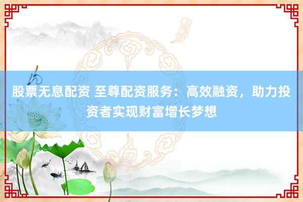 股票无息配资 至尊配资服务：高效融资，助力投资者实现财富增长梦想