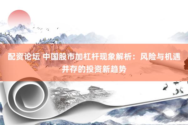 配资论坛 中国股市加杠杆现象解析：风险与机遇并存的投资新趋势