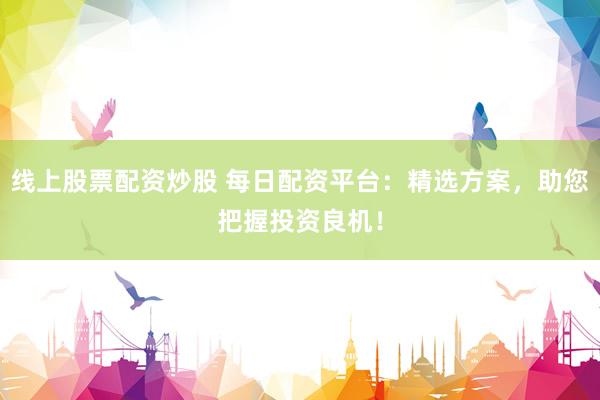 线上股票配资炒股 每日配资平台：精选方案，助您把握投资良机！