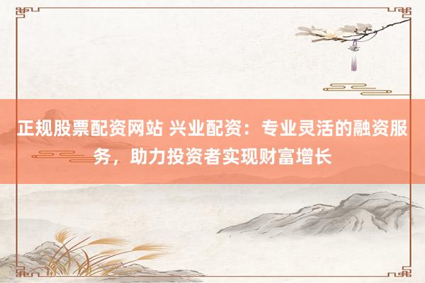 正规股票配资网站 兴业配资：专业灵活的融资服务，助力投资者实现财富增长