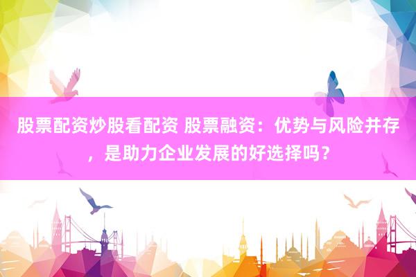 股票配资炒股看配资 股票融资：优势与风险并存，是助力企业发展的好选择吗？
