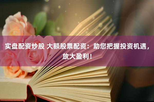 实盘配资炒股 大额股票配资：助您把握投资机遇，放大盈利！