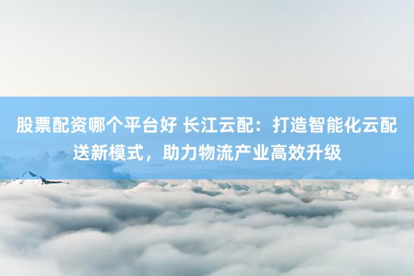 股票配资哪个平台好 长江云配：打造智能化云配送新模式，助力物流产业高效升级
