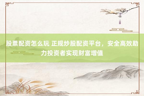 股票配资怎么玩 正规炒股配资平台，安全高效助力投资者实现财富增值