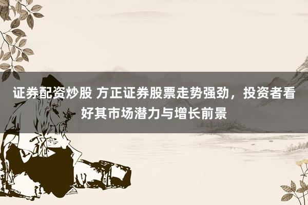 证券配资炒股 方正证券股票走势强劲，投资者看好其市场潜力与增长前景