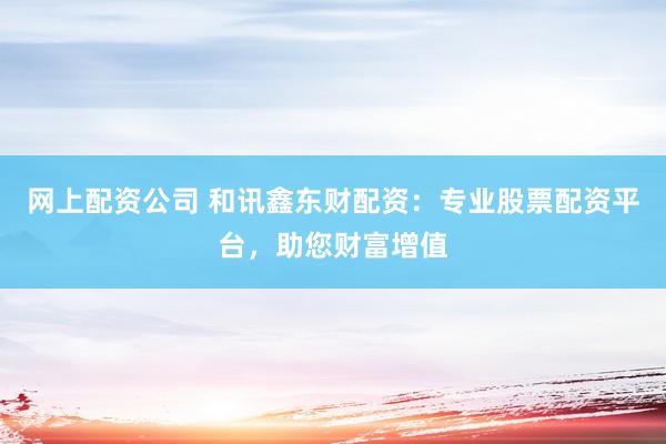 网上配资公司 和讯鑫东财配资：专业股票配资平台，助您财富增值