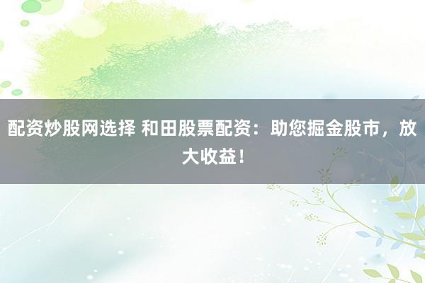 配资炒股网选择 和田股票配资：助您掘金股市，放大收益！