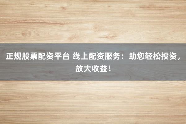 正规股票配资平台 线上配资服务：助您轻松投资，放大收益！