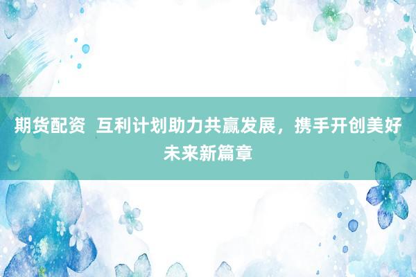 期货配资  互利计划助力共赢发展，携手开创美好未来新篇章