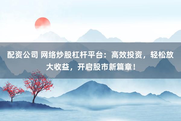 配资公司 网络炒股杠杆平台：高效投资，轻松放大收益，开启股市新篇章！