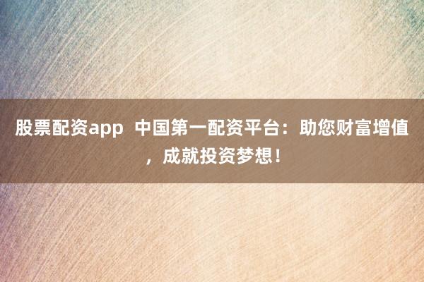 股票配资app  中国第一配资平台：助您财富增值，成就投资梦想！