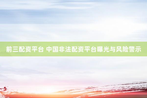 前三配资平台 中国非法配资平台曝光与风险警示