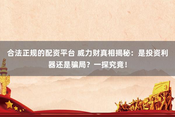 合法正规的配资平台 威力财真相揭秘：是投资利器还是骗局？一探究竟！