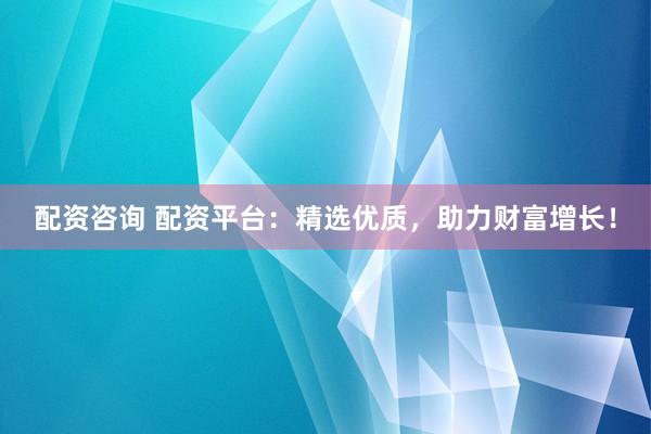 配资咨询 配资平台：精选优质，助力财富增长！