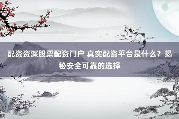 配资资深股票配资门户 真实配资平台是什么？揭秘安全可靠的选择