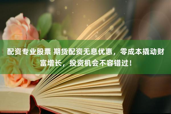 配资专业股票 期货配资无息优惠，零成本撬动财富增长，投资机会不容错过！