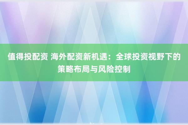 值得投配资 海外配资新机遇：全球投资视野下的策略布局与风险控制