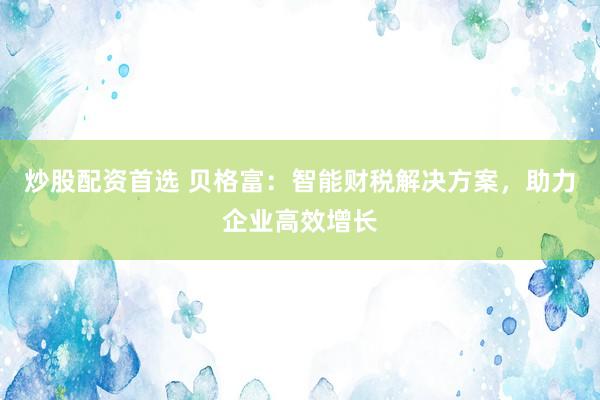 炒股配资首选 贝格富：智能财税解决方案，助力企业高效增长